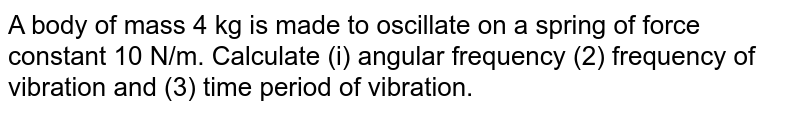 A body of mass 4 kg is made to oscillate on a spring of force constant 10 N/m. Calculate (i) angular frequency (2) frequency of vibration and (3) time period of vibration.