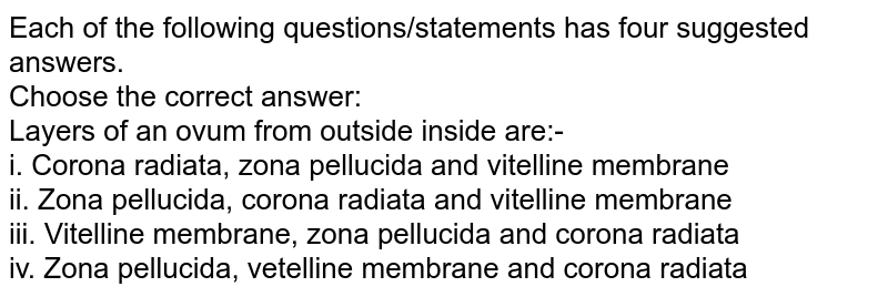 Each of the following questions/statements has four suggested answers. Choose the correct answer: Layers of an ovum from outside inside are:- i. Corona radiata, zona pellucida and vitelline membrane ii. Zona pellucida, corona radiata and vitelline membrane iii. Vitelline membrane, zona pellucida and corona radiata iv. Zona pellucida, vetelline membrane and corona radiata