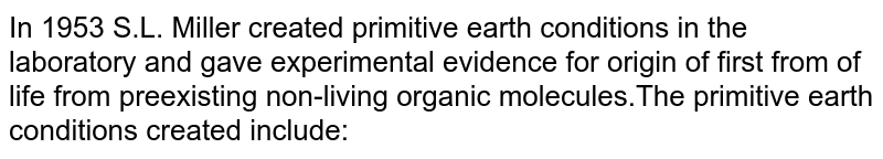 In 1953 S.L. Miller created primitive earth conditions in the laboratory and gave experimental evidence for origin of first from of life from pre existing non-living organic molecules.The primitive earth conditions created include:
