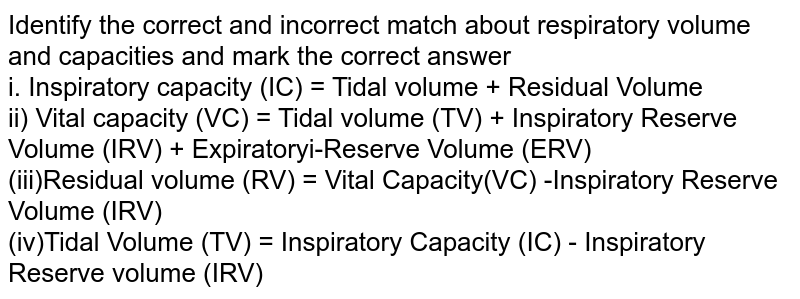 Identify the correct and incorrect match about respiratory volume and capacities and mark the correct answer i. Inspiratory capacity (IC) = Tidal volume + Residual Volume ii) Vital capacity (VC) = Tidal volume (TV) + Inspiratory Reserve Volume (IRV) + Expiratoryi-Reserve Volume (ERV) (iii)Residual volume (RV) = Vital Capacity(VC) -Inspiratory Reserve Volume (IRV) (iv)Tidal Volume (TV) = Inspiratory Capacity (IC) - Inspiratory Reserve volume (IRV)