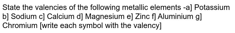State the valencies of the following metallic elements -a] Potassium b] Sodium c] Calcium d] Magnesium e] Zinc f] Aluminium g] Chromium [write each symbol with the valency]