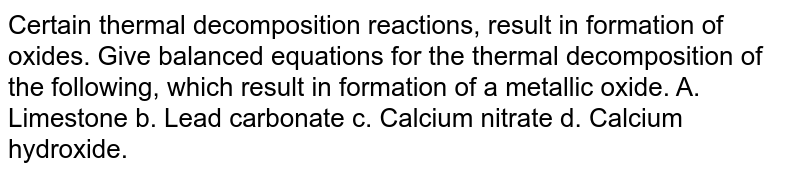 Certain thermal decomposition reactions, result in formation of oxides. Give balanced equations for the thermal decomposition of the following, which result in formation of a metallic oxide. A. Limestone b. Lead carbonate c. Calcium nitrate d. Calcium hydroxide.