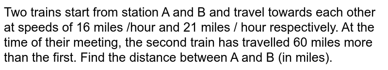 Two trains start from station A and B and travel towards each other at speeds of 16 miles /hour and 21 miles / hour respectively. At the time of their meeting, the second train has travelled 60 miles more than the first. Find the distance between A and B (in miles).