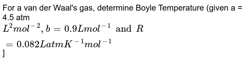 For a van der Waal's gas, determine Boyle Temperature (given a = 4.5 atm L^2 mol^(-2) , b = 0.9 L mol^(-1) and R = 0.082 L atm K^(-1) mol^(-1) ]