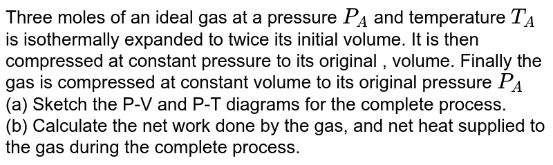 Three moles of an ideal gas at a pressure `P_(A)` and temperature `T_(A)`  is isothermally expanded to twice its initial volume. It is then compressed at constant pressure to its original , volume. Finally the gas is compressed at constant volume to its original pressure `P_(A)`  <br> (a) Sketch the P-V and P-T diagrams for the complete process. <br> (b) Calculate the net work done by the gas, and net heat supplied to the gas during the complete process.
