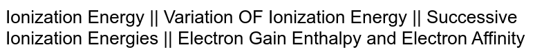 Ionization Energy || Variation OF Ionization Energy || Successive Ionization Energies || Electron Gain Enthalpy and Electron Affinity