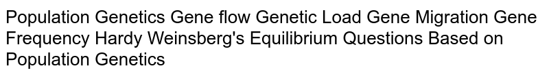 Population Genetics Gene flow Genetic Load Gene Migration Gene Frequency Hardy Weinsberg's Equilibrium Questions Based on Population Genetics