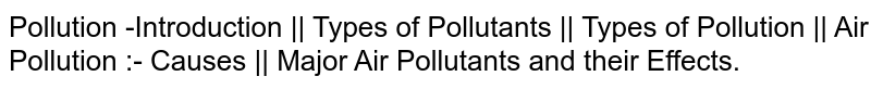 Pollution -Introduction || Types of Pollutants || Types of Pollution || Air Pollution :- Causes || Major Air Pollutants and their Effects.