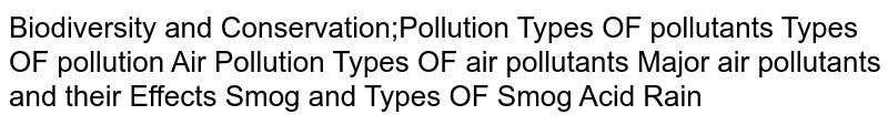 Biodiversity and Conservation;Pollution Types OF pollutants Types OF pollution Air Pollution Types OF air pollutants Major air pollutants and their Effects Smog and Types OF Smog Acid Rain
