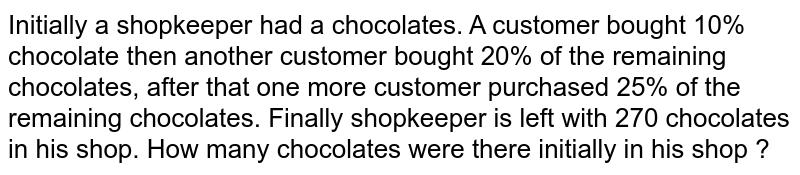 Initially a shopkeeper had a chocolates. A customer bought 10% chocolate then another customer bought 20% of the remaining chocolates, after that one more customer purchased 25% of the remaining chocolates. Finally shopkeeper is left with 270 chocolates in his shop. How many chocolates were there initially in his shop ?