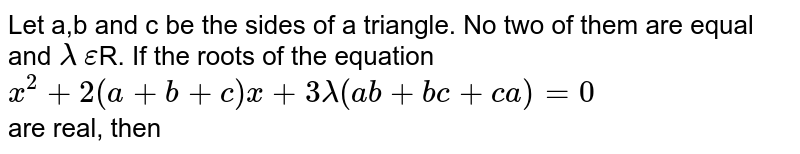 Let a,b and c be the sides of a triangle. No two of them are equal and `lambda` `epsilon`R. If the roots of the equation <br>`x^2+2(a+b+c)x+3lambda(ab+bc+ca)=0` <br> are real, then 