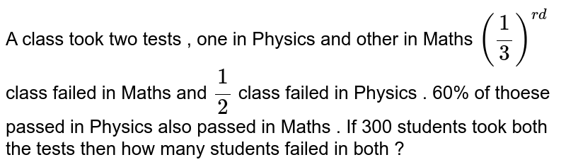 A class took two tests, one in Physics and other in Maths. (1/3)^(rd) class failed in Maths and 1/2 class failed in Physics. 60% of those passed in Physics also passed in Maths. If 300 students took both the tests then how many students failed in both?