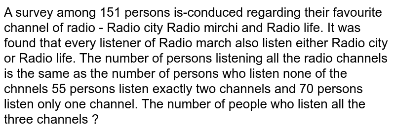 A survey among 151 persons is-conduced regarding their favourite channel of radio - Radio city Radio mirchi and Radio life. It was found that every listener of Radio march also listen either Radio city or Radio life. The number of persons listening all the radio channels is the same as the number of persons who listen none of the chnnels 55 persons listen exactly two channels and 70 persons listen only one channel. The number of people who listen all the three channels ?