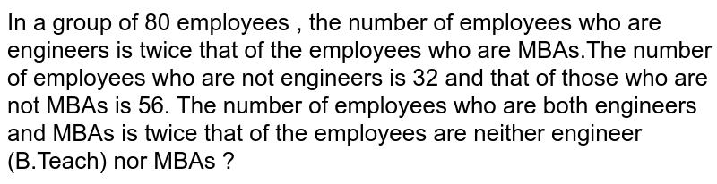 In a group of 80 employees , the number  of employees who are engineers is twice that of the employees who are MBAs.The number  of employees who are not  engineers is 32 and  that  of those  who are not  MBAs is 56. The number  of employees who are both engineers and MBAs is twice that of the employees are  neither  engineer (B.Teach) nor  MBAs ?