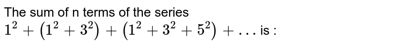 The sum of n terms of the series <br>  `1^2 + (1^2 + 3^2) + (1^2 + 3^2 + 5^2) + …` is  :
