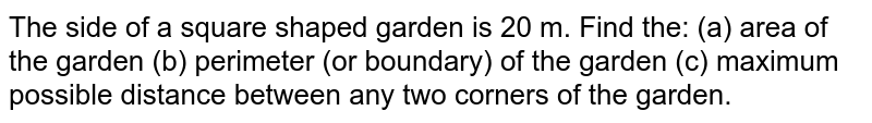  The side of a square shaped garden is 20 m. Find the: (a) area of the garden (b) perimeter (or boundary) of the garden (c)  maximum possible distance between any two corners of the garden.