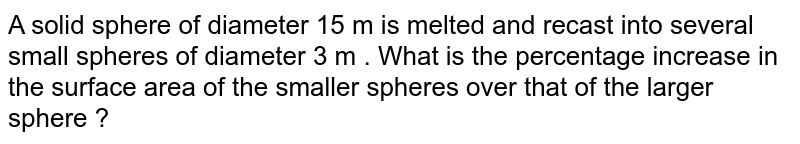 A solid sphere of diameter 15 m is melted and recast into several small spheres of diameter 3 m . What is the percentage increase in the surface area of the smaller spheres over that of the larger sphere ? 
