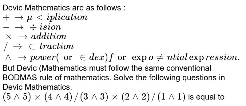 Devic Mathematics are as follows : <br> `+rarr" multiplication"` <br> `- rarr" division"` <br> `xx rarr" addition"` <br> `// rarr" subtraction"` <br> `^^ rarr" power (or index) for exponential expression."` <br> But Devic (Mathematics must follow the same conventional BODMAS rule of mathematics. Solve the following questions in Devic Mathematics. <br> `(5^^5)xx(4^^4)//(3^^3)xx(2^^2)//(1^^1)` is equal to 