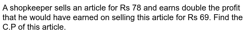 A shopkeeper sells an article for Rs 78 and earns double the profit that he would have earned on selling this article for Rs 69. Find the C.P of this article.