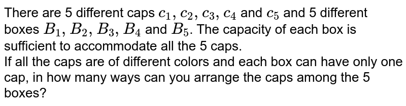 There are 5 different caps c_1,c_2,c_3,c_4 and c_5 and 5 different boxes B_1,B_2,B_3,B_4 and B_5 . The capacity of each box is sufficient to accommodate all the 5 caps. If all the caps are of different colors and each box can have only one cap, in how many ways can you arrange the caps among the 5 boxes?