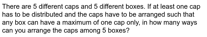 There are 5 different caps c_1,c_2,c_3,c_4 and c_5 and 5 different boxes B_1,B_2,B_3,B_4 and B_5 . The capacity of each box is sufficient to accommodate all the 5 caps. If atleast one cap has to be distributed and the caps have to be arranged such that any box can have a maximum of one cap only, in how many ways can you arrange the caps among 5 boxes?