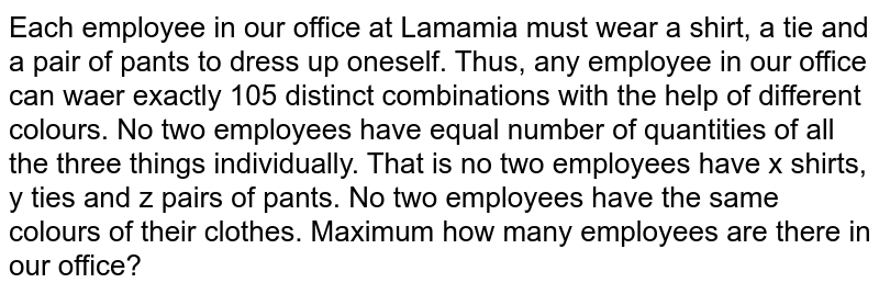 Each employee in our office at Lamamia must wear a shirt, a tie and a pair of pants to dress up oneself. Thus, any employee in our office can waer exactly 105 distinct combinations with the help of different colours. No two employees have equal number of quantities of all the three things individually. That is no two employees have x shirts, y ties and z pairs of pants. No two employees have the same colours of their clothes. Maximum how many employees are there in our office?