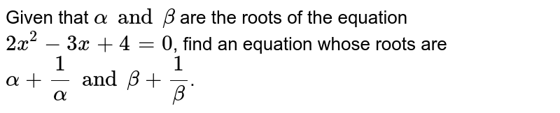 Given that `alpha and beta` are the roots of the equation `2x^(2)-3x+4=0`, find an equation whose roots are `alpha+(1)/(alpha) and beta+(1)/(beta)`.