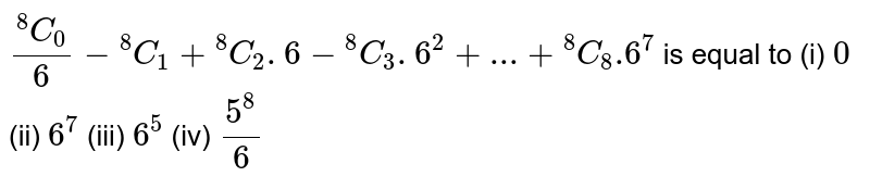 (""^(8) C_(0) )/(6) - ""^(8) C_1 + ""^(8) C_(2) . 6-""^(8) C_3 . 6^2 + ... + ""^(8) C_(8) .6^(7) is equal to (i) 0 (ii) 6^7 (iii) 6^5 (iv) (5^8)/(6)
