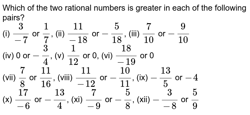Which of the two rational numbers is greater in each of the following pairs? (i) 3/-7 or 1/7 , (ii) 11/(-18) or -5/18 , (iii) 7/10 or -9/10 (iv) 0 or -3/4 , (v) 1/12 or 0, (vi) 18/(-19) or 0 (vii) 7/8 or 11/16 , (viii) 11/-12 or -10/11 , (ix) -13/5 or -4 (x) 17/(-6) or -13/4 , (xi) 7/(-9) or -5/8 , (xii) -3/(-8) or 5/9