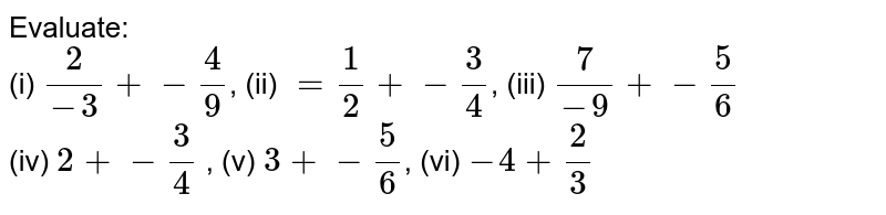 Evaluate: <br> (i) `2/(-3) + -4/9`, (ii) `=1/2 + -3/4`, (iii) `7/-9 + -5/6` <br> (iv) `2 + -3/4` , (v) `3 + -5/6`, (vi) `-4 + 2/3` 