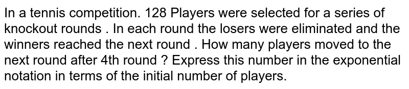 In a tennis competition. 128 Players were selected for a series of knockout rounds . In each round the losers were eliminated and the winners reached the next round . How many players moved to the next round after 4th round ? Express this number in the exponential notation in terms of the initial number of players.