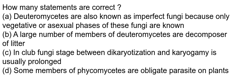 How many statements are correct ? (a) Deuteromycetes are also known as imperfect fungi because only vegetative or asexual phases of these fungi are known (b) A large number of members of deuteromycetes are decomposer of litter (c) In club fungi stage between dikaryotization and karyogamy is usually prolonged (d) Some members of phycomycetes are obligate parasite on plants
