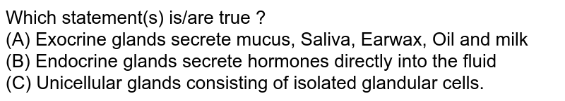 Which statement(s) is/are true ? (A) Exocrine glands secrete mucus, Saliva, Earwax, Oil and milk (B) Endocrine glands secrete hormones directly into the fluid (C) Unicellular glands consisting of isolated glandular cells.