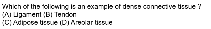 Which of the following is an example of dense connective tissue ? <br> (A) Ligament (B) Tendon <br>(C) Adipose tissue (D) Areolar tissue 