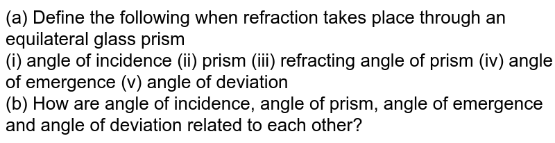 (a) Define the following when refraction takes place through an equilateral glass prism (i) angle of incidence (ii) prism (iii) refracting angle of prism (iv) angle of emergence (v) angle of deviation (b) How are angle of incidence, angle of prism, angle of emergence and angle of deviation related to each other?