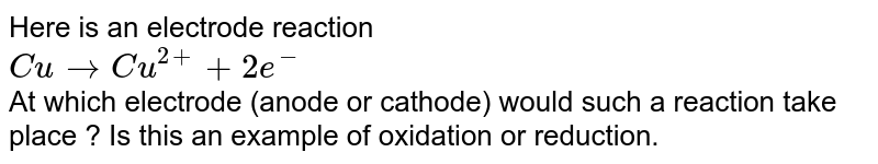  Here is an electrode reaction <br> `  Cu to  Cu^(2+) + 2e^(-)` <br> At which electrode (anode or cathode) would such a reaction take place ? Is this an example of oxidation or reduction.