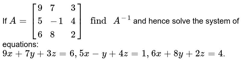 If A=[{:(9, 7, 3), (5, -1, 4), (6, 8, 2):}]" find "A^(-1) and hence solve the system of equations: 9x+7y+3z=6, 5x-y+4z=1, 6x+8y+2z=4 .