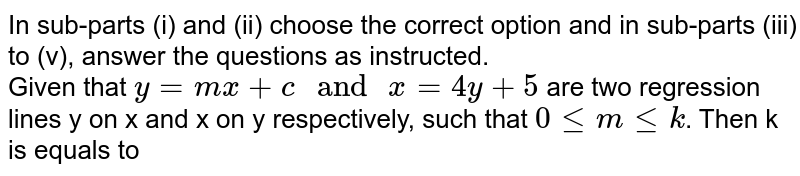In sub-parts (i) and (ii) choose the correct option and in sub-parts (iii) to (v), answer the questions as instructed. <br> Given that `y=mx+c " and "x=4y+5` are two regression lines y on x and x on y respectively, such that `0 le m le k`. Then k is equals to 