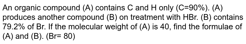 An organic compound (A) contains C and H only (C=90%). (A) produces another compound (B) on treatment with HBr. (B) contains 79.2% of Br. If the molecular weight of (A) is 40, find the formulae of (A) and (B). (Br= 80)