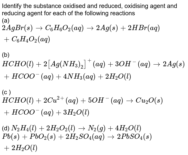 Identify the substance oxidised and reduced, oxidising agent and reducing agent for each of the following reactions <br> (a) `2AgBr(s)toC_(6)H_(6)O_(2)(aq)to2Ag(s)+2HBr(aq)+C_(6)H_(4)O_(2)(aq)` <br> (b) `HCHO(l)+2[Ag(NH_(3))_(2)]^(+)(aq)+3OH^(-)(aq)to2Ag(s)+HCOO^(-)(aq)+4NH_(3)(aq)+2H_(2)O(l)`  <br> (c ) `HCHO(l)+2Cu^(2+)(aq)+5OH^(-)(aq)toCu_(2)O(s)+HCOO^(-)(aq)+3H_(2)O(l)` <br> (d) `N_(2)H_(4)(l)+2H_(2)O_(2)(l)toN_(2)(g)+4H_(2)O(l)` <br> `Pb(s)+PbO_(2)(s)+2H_(2)SO_(4)(aq)to2PbSO_(4)(s)+2H_(2)O(l)`
