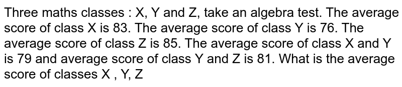 Three maths classes : X, Y and Z, take an algebra test. The average score of class X is 83. The average score of class Y is 76. The average score of class Z is 85. The average score of class X and Y is 79 and average score of class Y and Z is 81. What is the average score of classes X , Y, Z