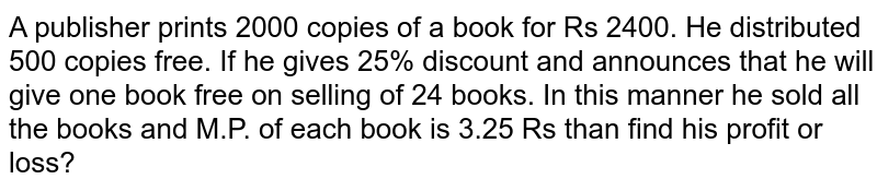 A publisher prints 2000 copies of a book for Rs 2400. He distributed 500 copies free. If he gives 25% discount and announces that he will give one book free on selling of 24 books. In this manner he sold all the books and M.P. of each book is 3.25 Rs than find his profit or loss?