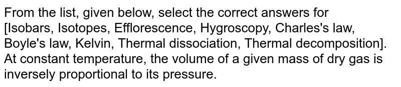 From the list, given below, select the correct answers for <br> [Isobars, Isotopes, Efflorescence, Hygroscopy, Charles's law, Boyle's law, Kelvin, Thermal dissociation, Thermal decomposition]. <br> At constant temperature, the volume of a given mass of dry gas is inversely proportional to its pressure. 