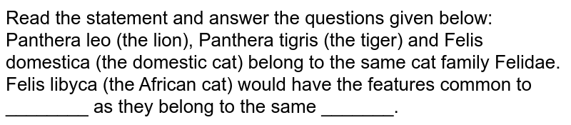 Read the statement and answer the questions given below: Panthera leo (the lion), Panthera tigris (the tiger) and Felis domestica (the domestic cat) belong to the same cat family Felidae. Felis libyca (the African cat) would have the features common to ________ as they belong to the same _______.