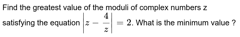 Find the greatest value of the moduli of complex numbers z satisfying the equation `|z-(4)/(z)|=2`. What is the minimum value ?