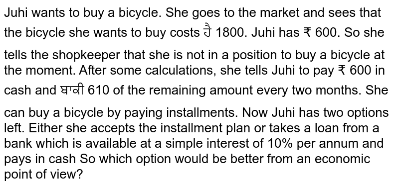 Juhi wants to buy a bicycle. She goes to the market and sees that the bicycle she wants to buy costs ₹ 1800. Juhi has ₹ 600. So she tells the shopkeeper that she is not in a position to buy a bicycle at the moment. She can buy a bicycle by paying installments. Now Juhi has two options left. Either she accepts the installment plan or takes a loan from a bank which is available at a simple simple interest of 10% per annum and pays in cash. So which option would be better from an economic point of view?