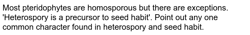 Most pteridophytes are homosporous but there are exceptions. 'Heterospory is a precursor to seed habit'. Point out any one common character found in heterospory and seed habit.