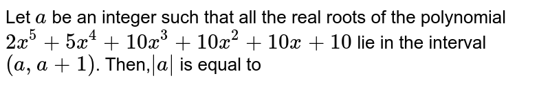 Let `a` be an integer such that all the real roots of the polynomial `2x^(5)+5x^(4)+10x^(3)+10x^(2)+10x +10` lie in the interval `(a,a+1)`. Then,`|a |` is equal to