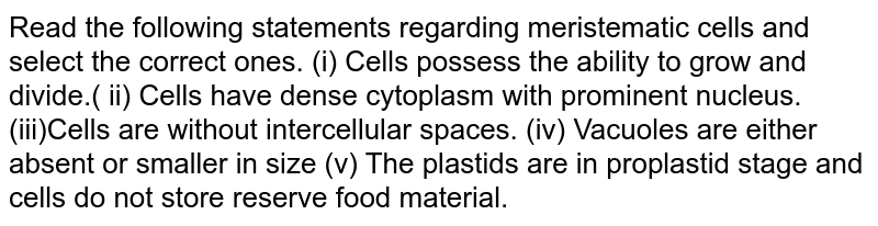 Read the following statements regarding meristematic cells and select the correct ones. (i) Cells possess the ability to grow and divide.( ii) Cells have dense cytoplasm with prominent nucleus.(iii)Cells are without intercellular spaces. (iv) Vacuoles are either absent or smaller in size (v) The plastids are in proplastid stage and cells do not store reserve food material.