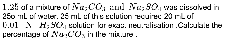 `1.25`  of a mixture of `Na_(2)CO_(3) and Na_(2)SO_(4)` was dissolved  in 25o mL of water.  25 mL of this solution required  20 mL of `0.01 " N " H_(2)SO_(4) ` solution for  exact neutralisation .Calculate the percentage  of `Na_(2)CO_(3)` in the mixture .